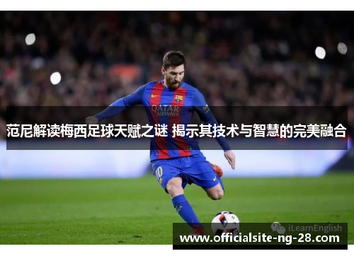 范尼解读梅西足球天赋之谜 揭示其技术与智慧的完美融合