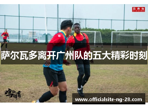 萨尔瓦多离开广州队的五大精彩时刻