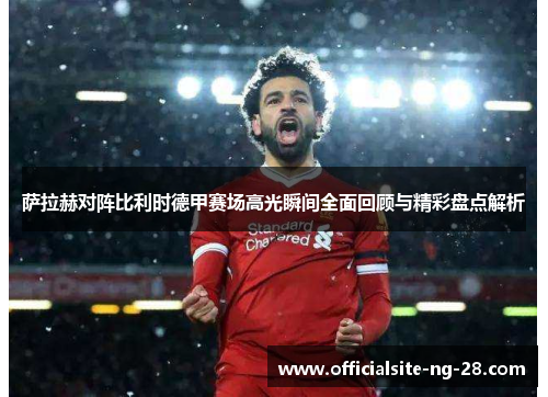 萨拉赫对阵比利时德甲赛场高光瞬间全面回顾与精彩盘点解析