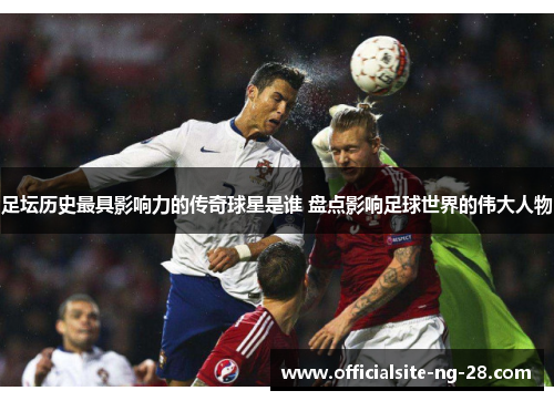 足坛历史最具影响力的传奇球星是谁 盘点影响足球世界的伟大人物